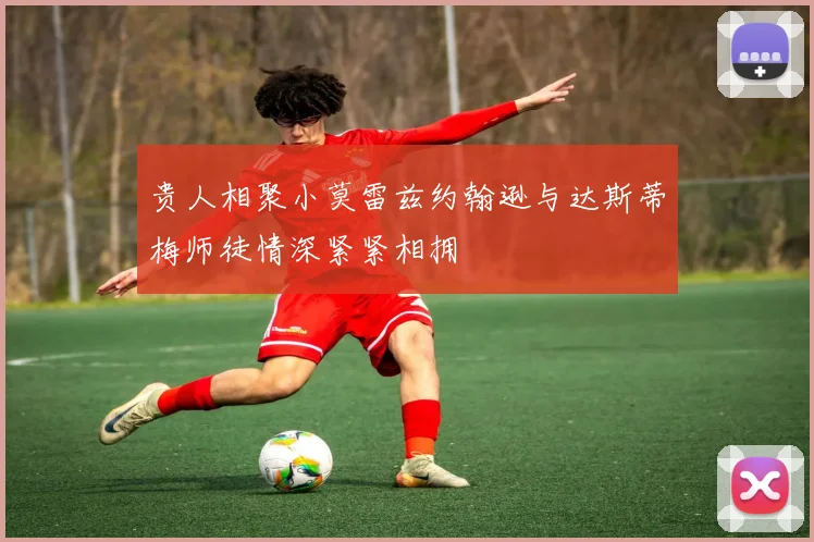 贵人相聚小莫雷兹约翰逊与达斯蒂梅师徒情深紧紧相拥