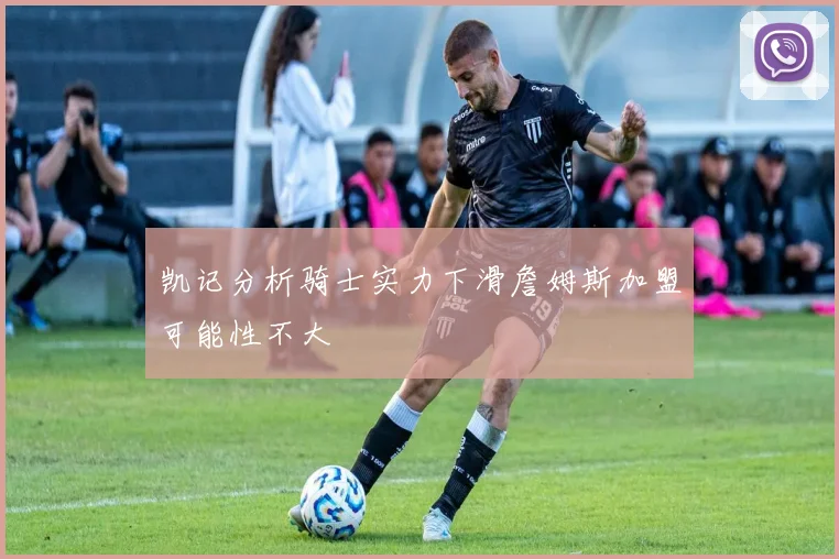 凯记分析骑士实力下滑詹姆斯加盟可能性不大