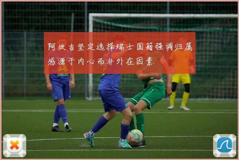 阿坎吉坚定选择瑞士国籍强调归属感源于内心而非外在因素