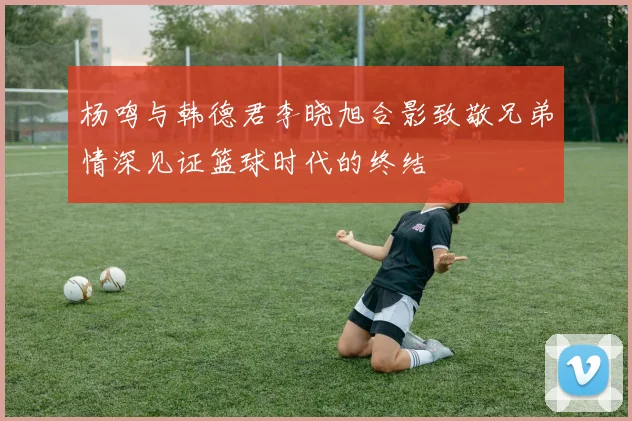 杨鸣与韩德君李晓旭合影致敬兄弟情深见证篮球时代的终结