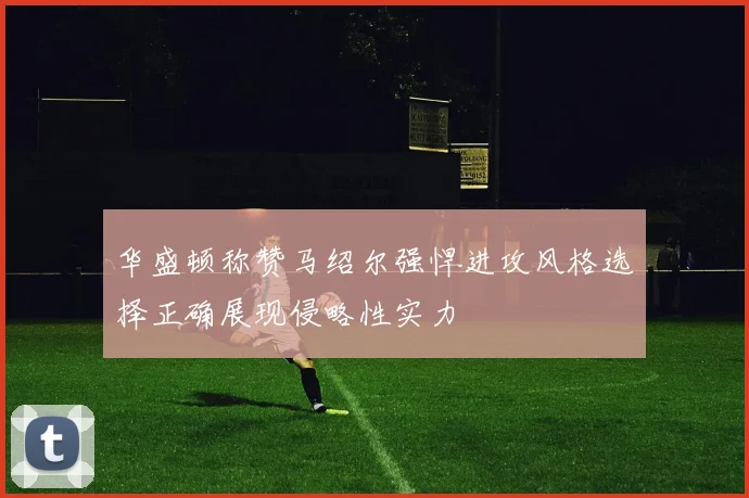 华盛顿称赞马绍尔强悍进攻风格选择正确展现侵略性实力