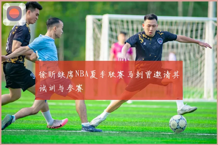 徐昕缺席NBA夏季联赛马刺曾邀请其试训与参赛