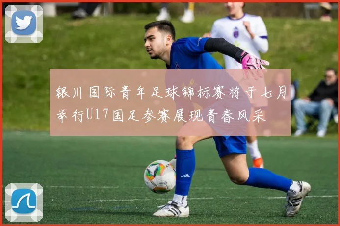 银川国际青年足球锦标赛将于七月举行U17国足参赛展现青春风采