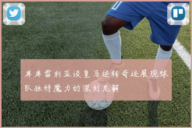 库库雷利亚谈皇马逆转奇迹展现球队独特魔力的深刻见解