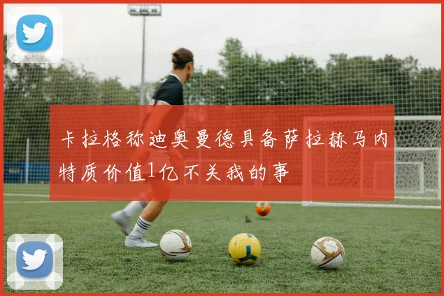 卡拉格称迪奥曼德具备萨拉赫马内特质价值1亿不关我的事
