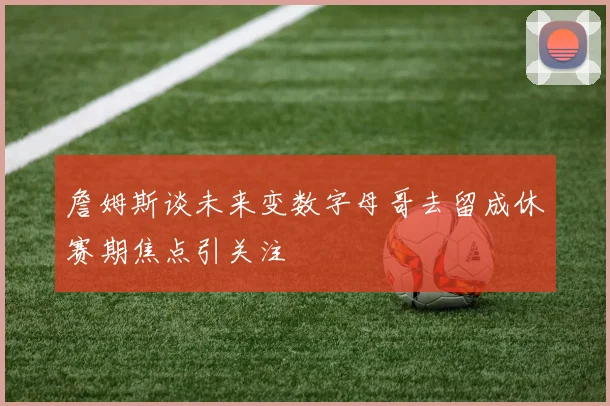 詹姆斯谈未来变数字母哥去留成休赛期焦点引关注