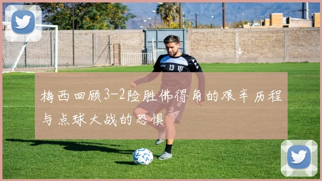 梅西回顾3-2险胜佛得角的艰辛历程与点球大战的恐惧