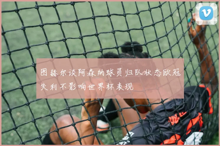 图赫尔谈阿森纳球员归队状态欧冠失利不影响世界杯表现
