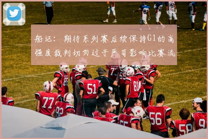 船记：期待系列赛后续保持G1的高强度裁判切勿过于严苛影响比赛流畅性