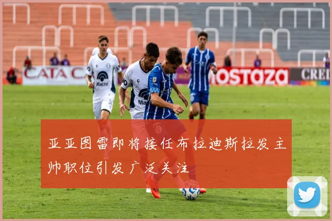 亚亚图雷即将接任布拉迪斯拉发主帅职位引发广泛关注
