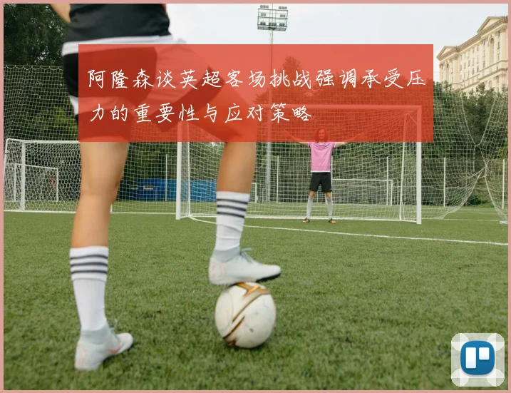 阿隆森谈英超客场挑战强调承受压力的重要性与应对策略
