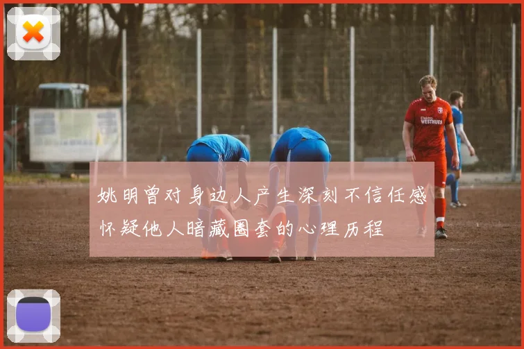 姚明曾对身边人产生深刻不信任感怀疑他人暗藏圈套的心理历程