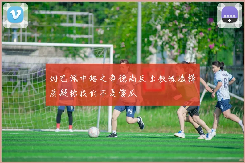 姆巴佩中路之争德尚反击教练选择质疑称我们不是傻瓜