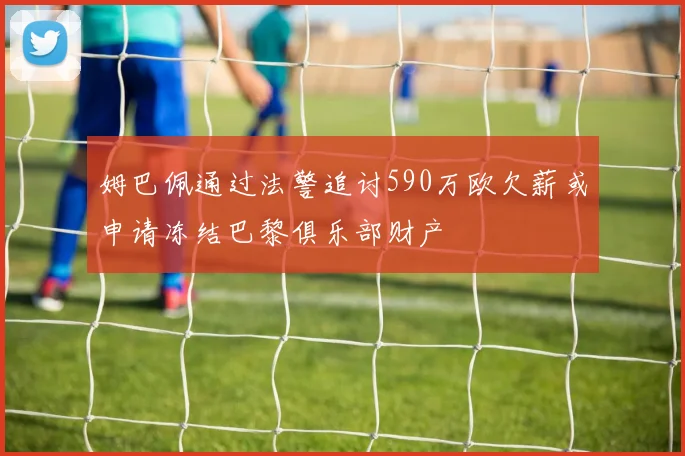 姆巴佩通过法警追讨590万欧欠薪或申请冻结巴黎俱乐部财产