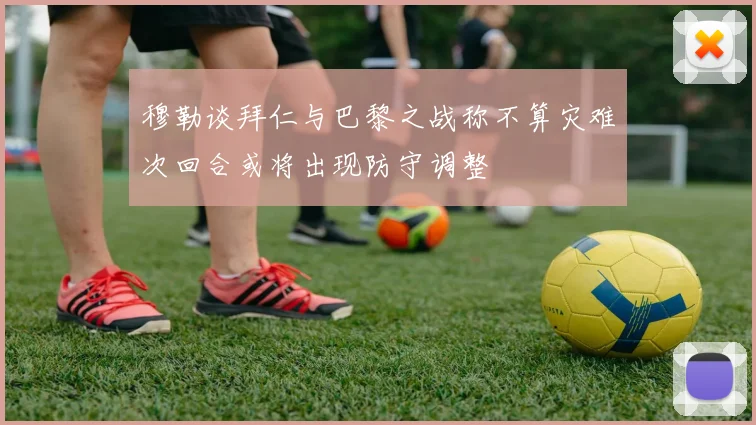 穆勒谈拜仁与巴黎之战称不算灾难次回合或将出现防守调整