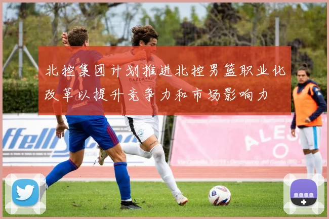 北控集团计划推进北控男篮职业化改革以提升竞争力和市场影响力