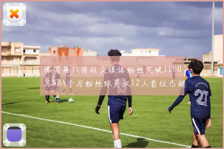佛得角门将社交媒体粉丝突破1100万NBA千万粉丝球员仅12人首位已超亿