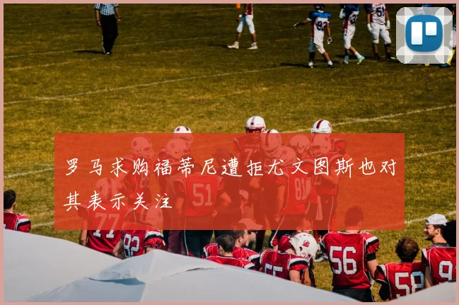 罗马求购福蒂尼遭拒尤文图斯也对其表示关注