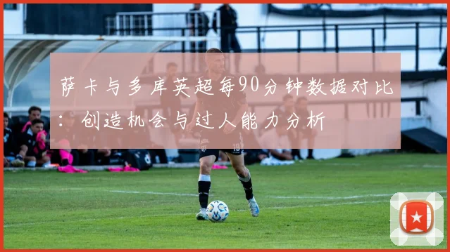 萨卡与多库英超每90分钟数据对比：创造机会与过人能力分析