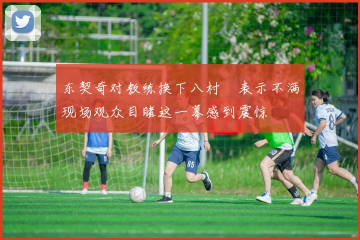 东契奇对教练换下八村塁表示不满现场观众目睹这一幕感到震惊