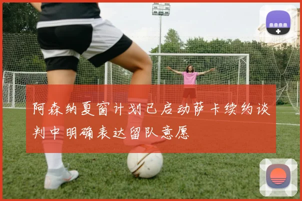 阿森纳夏窗计划已启动萨卡续约谈判中明确表达留队意愿